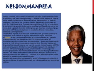 NELSON MANDELA
(Umtata, Transkei, 1918) Político sudafricano que lideró los movimientos contra
el apartheid y que, tras una larga lucha y 27 años de cárcel, presidió en 1994 el
primer gobierno que ponía fin al régimen racista. Renunciando a su derecho
hereditario a ser jefe de una tribu xosa, Nelson Mandela se hizo abogado en
1942. En 1944 ingresó en el Congreso Nacional Africano (ANC), un movimiento
de lucha contra la opresión de los negros sudafricanos. Mandela fue uno de los
líderes de la Liga de la Juventud del Congreso, que llegaría a constituir el grupo
dominante del ANC; su ideología era un socialismo africano: nacionalista,
antirracista y antiimperialista.
En 1948 llegó al poder en Sudáfrica el Partido Nacional, que institucionalizó la
segregación racial creando el régimen del apartheid. Bajo la inspiración
de Gandhi, el ANC propugnaba métodos de lucha no violentos: la Liga de la
Juventud (presidida por Mandela en 1951-52) organizó campañas de
desobediencia civil contra las leyes segregacionistas. Nelson Mandela presentó
en junio de 1998 el informe con las conclusiones de la Comisión. La talla del
dirigente africano quedó patente una vez más cuando, frente al parecer del ANC,
avaló las conclusiones del informe, que señalaban no solamente los abusos y
crímenes del régimen segregacionista, sino también los cometidos por los
diversos grupos de los movimientos de liberación, incluido el Congreso Nacional
Africano. Tres meses antes de finalizar su mandato, Mandela anunció que no
pensaba presentarse a la reelección. Le sucedió en la presidencia Thabo Mbeki,
vencedor en las elecciones de junio de 1999.
Retirado de la vida política desde ese año, recibió múltiples reconocimientos, si
bien sus problemas de salud hicieron cada vez más esporádicas sus apariciones
públicas.

 