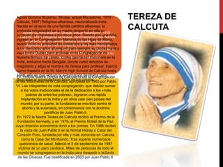 Agnes Gonxha Bojaxhiu; Skopje, actual Macedonia, 1910 Calcuta, 1997) Religiosa albanesa, nacionalizada india.
Nacida en el seno de una familia católica albanesa, la
profunda religiosidad de su madre despertó en ella su
Agnes Gonxha Bojaxhiu; Skopje, actual Macedonia, 1910 vocación de misionera a los doce años. Siendo aún una niña,
Calcuta, 1997) Religiosa albanesa, nacionalizada india. Nacida
ingresó enseno de una familiaMariana albanesa, la profunda
en el la Congregación católica de las Hijas de María,
donde inició su actividad de despertó ena lossu vocación de
religiosidad de su madre asistencia ella más necesitados.
A los dieciocho años abandonó para siempre suingresó en la y
misionera a los doce años. Siendo aún una niña, ciudad natal
viajó hasta Dublín para profesar en la Congregación de su
Congregación Mariana de las Hijas de María, donde inició
actividad Loreto. Como quería ser misionera
Nuestra Señora dede asistencia a los más necesitados. en la
India, embarcó hacia Bengala, donde cursó estudios de
magisterio y eligió el nombre de Teresa para profesar. Ejerció
como maestra en la St. Mary's High School de Calcuta hasta
1948, año en que obtuvo la autorización de la Congregación
En 1950 la Madre Teresa de Calcuta fundó Roma para
dedicarse al apostolado en favor de los pobres.
de las Misioneras de la Caridad, aprobada en 1965 por Pablo
VI. Las integrantes de esta congregación, que debían sumar
a los votos tradicionales el de la dedicación a los «más
pobres de entre los pobres», lograron una rápida
implantación en la India y en otros casi cien países del
mundo; por su parte, la fundadora se movilizó contra el
aborto y la eutanasia, en consonancia con la doctrina
pontificia de Juan Pablo II.
En 1972 la Madre Teresa de Calcuta recibió el Premio de la
Fundación Kennedy, y en 1979, el Premio Nobel de la Paz,
cuya dotación económica donó a los pobres. En 1986 recibió
la visita de Juan Pablo II en la Nirmal Hidray o Casa del
Corazón Puro, fundada por ella y más conocida en Calcuta
como la Casa del Moribundo. Tras superar numerosos
quebrantos de salud, falleció el 5 de septiembre de 1997
víctima de un paro cardíaco. Miles de personas de todo el
mundo se congregaron en la India para despedir a laSanta
de las Cloacas. Fue beatificada en 2003 por Juan Pablo II.

TEREZA DE
CALCUTA

 