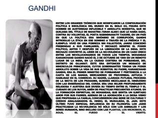 GANDHI
ENTRE LOS GRANDES TEÓRICOS QUE MODIFICARON LA CONFIGURACIÓN
POLÍTICA E IDEOLÓGICA DEL MUNDO EN EL SIGLO XX, FIGURA ESTE
HOMBRE DE AUSTERIDAD INFLEXIBLE Y ABSOLUTA MODESTIA, QUE SE
QUEJABA DEL TÍTULO DE MAHATMA ('GRAN ALMA') QUE LE HABÍA DADO,
CONTRA SU VOLUNTAD, EL POETA RABINDRANATH TAGORE. EN UN PAÍS
EN QUE LA POLÍTICA ERA SINÓNIMO DE CORRUPCIÓN, GANDHI
INTRODUJO LA ÉTICA EN ESE DOMINIO A TRAVÉS DE LA PRÉDICA Y EL
EJEMPLO. VIVIÓ EN UNA POBREZA SIN PALIATIVOS, JAMÁS CONCEDIÓ
PREBENDAS A SUS FAMILIARES, Y RECHAZÓ SIEMPRE EL PODER
POLÍTICO, ANTES Y DESPUÉS DE LA LIBERACIÓN DE LA INDIA. ESTE
RECHAZO CONVIRTIÓ AL LÍDER DE LA NO-VIOLENCIA EN UN CASO ÚNICO
ENTRE LOS REVOLUCIONARIOS DE TODOS LOS TIEMPOS. MOHANDAS
KARAMCHAND GANDHI NACIÓ EL 2 DE OCTUBRE DE 1869 EN UN REMOTO
LUGAR DE LA INDIA, EN LA CIUDAD COSTERA DE PORBANDAR, DEL
DISTRITO DE GUJARAT. ÉSTE ERA ENTONCES UN MOSAICO DE
MINÚSCULOS PRINCIPADOS, CUYOS GOBERNANTES TENÍAN UN PODER
ABSOLUTO SOBRE LA VIDA DE SUS SÚBDITOS. SU PADRE, KARAMCHAND
GANDHI, ERA EL PRIMER MINISTRO DE PORBANDAR Y PERTENECÍA A LA
CASTA DE LOS BANIAS, MERCADERES DE PROVERBIAL ASTUCIA Y
HABILIDAD EN EL COMERCIO. SU MADRE, LLAMADA PUTLIBAI, PROCEDÍA
DE LA SECTA DE LOS PRANAMIS, QUIENES MEZCLABAN EL HINDUISMO
CON LAS ENSEÑANZAS DEL CORÁN. ERA UNA MUJER PROFUNDAMENTE
RELIGIOSA Y AUSTERA QUE DIVIDÍA SU TIEMPO ENTRE EL TEMPLO Y EL
CUIDADO DE LOS SUYOS, AMÉN DE PRACTICAR FRECUENTES AYUNOS. EN
LA FORMACIÓN ESPIRITUAL DE MOHANDAS, QUE SENTÍA UN ILIMITADO
AMOR POR SUS PADRES, ADEMÁS DE LA ADORACIÓN A LA DIOSA VISNÚ
QUE PROFESABA LA FAMILIA, CONCURRIERON UNA SERIE DE CULTURAS Y
CREDOS AMALGAMADOS: EL HINDÚ, EL MUSULMÁN, EL JAIN. ESTE
ÚLTIMO TUVO ESPECIAL INFLUENCIA EN SU FILOSOFÍA: LOS JAINS
PRACTICABAN LA NO-VIOLENCIA NO SÓLO CON LOS ANIMALES Y LOS
SERES HUMANOS, SINO INCLUSO CON LAS PLANTAS, LOS MICROBIOS, EL
AGUA,
EL
FUEGO
Y
EL
VIENTO.

 