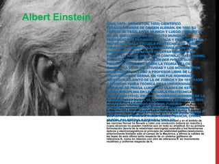Albert Einstein

(ULM, 1879 - PRINCETON, 1955) CIENTÍFICO
ESTADOUNIDENSE DE ORIGEN ALEMÁN. EN 1880 SU
FAMILIA SE TRASLADÓ A MUNICH Y LUEGO (1894-96) A
MILÁN. FRECUENTÓ UN INSTITUTO MUNIQUÉS,
PROSIGUIÓ SUS ESTUDIOS EN ITALIA Y FINALMENTE SE
MATRICULÓ EN LA ESCUELA POLITÉCNICA DE ZURICH
(1896-1901). OBTENIDA LA CIUDADANÍA SUIZA (1901),
ENCONTRÓ UN EMPLEO EN EL DEPARTAMENTO DE
PATENTES; AQUEL MISMO AÑO CONTRAJO MATRIMONIO.
EN 1905 PUBLICÓ EN ANNALEN DER PHYSIK SUS
PRIMEROS TRABAJOS SOBRE LA TEORÍA DE LOS
QUANTA, LA DE LA RELATIVIDAD Y LOS MOVIMIENTOS
BROWNIANOS, Y LLEGÓ A PROFESOR LIBRE DE LA
UNIVERSIDAD DE BERNA. EN 1909 FUE NOMBRADO
PROFESOR ADJUNTO DE LA DE ZURICH Y EN 1910 PASÓ
A ENSEÑAR FÍSICA TEÓRICA EN LA UNIVERSIDAD
ALEMANA DE PRAGA. LUEGO DIO CLASES DE ESTA
MISMA DISCIPLINA EN LA ESCUELA POLITÉCNICA
ZURIQUESA (1912). EN 1913, NOMBRADO MIEMBRO DE LA
En 1924 entregó a la imprenta Über die spezielle undBERLÍN. EN 1916
ACADEMIA DE PRUSIA, SE TRASLADÓ A die allgemeine
Relativitätstheorie y el año siguiente recibió el premio Nobel por su teoría
SE CASÓ EN SEGUNDAS NUPCIAS. PUBLICÓ de Prusia y se
sobre el efecto fotoeléctrico. En 1933 abandonó la Academia
enfrentó valerosamente a Hitler. Iniciada la persecución nazi contra los
ENTONCES DIE GRUNDLAGE DER ALLGEMEINEN
judíos, marchó a América y enseñó en el Instituto de Estudios Superiores
RELATIVITÄTSTHEORIE 1945 se retiró a la vida privada, a pesar A
de Princeton (Nueva Jersey). EnE INICIÓ UNA SERIE DE VIAJESde
lo cual prosiguió intensamente INGLATERRA, FRANCIA, CHINA,
LOS ESTADOS UNIDOS, su actividad científica.
JAPÓN, PALESTINA Y ESPAÑA (1919-32).
Einstein es uno de los grandes genios de la humanidad y en el ámbito de
las ciencias físicas ha llevado a cabo una revolución todavía en marcha y
cuyos alcances no pueden medirse aún en toda su amplitud. En su primera
formulación (teoría de la relatividad restringida) extendió a los fenómenos
ópticos y electromagnéticos el principio de relatividad galileo-newtoniano,
anteriormente limitado sólo al campo de la Mecánica, y afirmó la validez de
las leyes de esta última tanto respecto de un sistema galileano de
referencia K, como en relación con otro de referencia K' en movimiento
rectilíneo y uniforme respecto de K.

 
