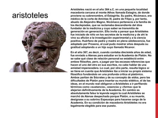 aristoteles

Aristóteles nació en el año 384 a.C. en una pequeña localidad
macedonia cercana al monte Athos llamada Estagira, de donde
proviene su sobrenombre, el Estagirita. Su padre, Nicómaco, era
médico de la corte de Amintas III, padre de Filipo y, por tanto,
abuelo de Alejandro Magno. Nicómaco pertenecía a la familia de
los Asclepíades, que se reclamaba descendiente del dios
fundador de la medicina y cuyo saber se transmitía de
generación en generación. Ello invita a pensar que Aristóteles
fue iniciado de niño en los secretos de la medicina y de ahí le
vino su afición a la investigación experimental y a la ciencia
positiva. Huérfano de padre y madre en plena adolescencia, fue
adoptado por Proxeno, al cual pudo mostrar años después su
gratitud adoptando a un hijo suyo llamado Nicanor.
En el año 367, es decir, cuando contaba diecisiete años de edad,
fue enviado a Atenas para estudiar en la Academia de Platón. No
se sabe qué clase de relación personal se estableció entre
ambos filósofos, pero, a juzgar por las escasas referencias que
hacen el uno del otro en sus escritos, no cabe hablar de una
amistad imperecedera. Lo cual, por otra parte, resulta lógico si
se tiene en cuenta que Aristóteles iba a iniciar su propio sistema
filosófico fundándolo en una profunda critica al platónico.
Ambos partían de Sócrates y de su concepto de eidos, pero las
dificultades de Platón para insertar su mundo eidético, el de las
ideas, en el mundo real obligaron a Aristóteles a ir perfilando
términos como «sustancia», «esencia» y «forma» que le
alejarían definitivamente de la Academia. En cambio es
absolutamente falsa la leyenda según la cual Aristóteles se
marchó de Atenas despechado porque Platón, a su muerte,
designase a su sobrino Espeusipo para hacerse cargo de la
Academia. En su condición de macedonio Aristóteles no era
legalmente elegible para ese puesto.

 