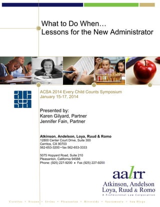 What to Do When…
Lessons for the New Administrator

ACSA 2014 Every Child Counts Symposium
January 15-17, 2014

Presented by:
Karen Gilyard, Partner
Jennifer Fain, Partner
Atkinson, Andelson, Loya, Ruud & Romo
12800 Center Court Drive, Suite 300
Cerritos, CA 90703
562-653-3200 • fax 562-653-3333
5075 Hopyard Road, Suite 210
Pleasanton, California 94588
Phone: (925) 227-9200  Fax (925) 227-9200

Cerritos

•

Fresno

•

Irvine

•

Pleasanton

•

Riverside

•

Sacrament o

•

San Diego

 