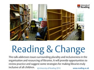 © University of Reading 2014 www.reading.ac.uk 
Go to View > Master > Slide Master 
to put your unit name here 
Reading & Change 
This talk addresses issues surrounding plurality and inclusiveness in the 
organisation and resourcing of libraries. It will provide opportunities to 
review practice and suggest some strategies for making libraries truly 
inclusive of all children. 
 