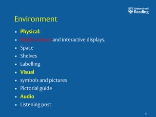 Environment 
• Physical: 
• Bright colours and interactive displays. 
• Space 
• Shelves 
• Labelling 
• Visual 
• symbols and pictures 
• Pictorial guide 
• Audio 
• Listening post 
11 
 