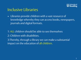 Inclusive Libraries 
• Libraries provide children with a vast resource of 
knowledge whereby they can access books, newspapers, 
journals and digital formats. 
1: ALL children should be able to see themselves 
2: Children with disabilities. 
3:Thereby, through a library we can make a substantial 
impact on the education of all children. 
3 
 