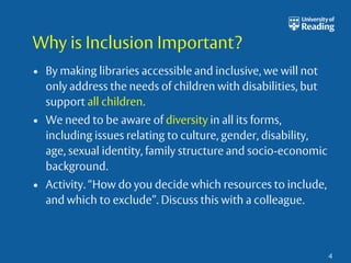 Why is Inclusion Important? 
• By making libraries accessible and inclusive, we will not 
only address the needs of children with disabilities, but 
support all children. 
• We need to be aware of diversity in all its forms, 
including issues relating to culture, gender, disability, 
age, sexual identity, family structure and socio-economic 
background. 
• Activity. “How do you decide which resources to include, 
and which to exclude”. Discuss this with a colleague. 
4 
 