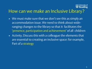 How can we make an Inclusive Library? 
• We must make sure that we don’t see this as simply an 
accommodation issue. We need to think about wide-ranging 
changes to the library so that it facilitates the 
‘presence, participation and achievement’ of all children 
• Activity. Discuss this with a colleague the elements that 
are essential to creating an inclusive space: for example, 
Part of a strategy 
5 
 