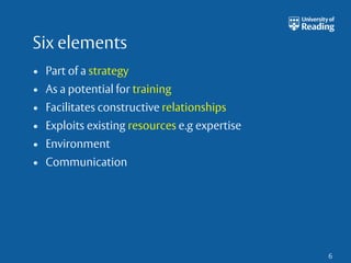 Six elements 
• Part of a strategy 
• As a potential for training 
• Facilitates constructive relationships 
• Exploits existing resources e.g expertise 
• Environment 
• Communication 
6 
 