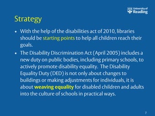 Strategy 
• With the help of the disabilities act of 2010, libraries 
should be starting points to help all children reach their 
goals. 
• The Disability Discrimination Act (April 2005) includes a 
new duty on public bodies, including primary schools, to 
actively promote disability equality. The Disability 
Equality Duty (DED) is not only about changes to 
buildings or making adjustments for individuals, it is 
about weaving equality for disabled children and adults 
into the culture of schools in practical ways. 
7 
 