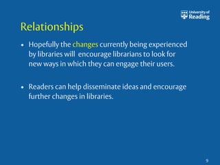 Relationships 
• Hopefully the changes currently being experienced 
by libraries will encourage librarians to look for 
new ways in which they can engage their users. 
• Readers can help disseminate ideas and encourage 
further changes in libraries. 
9 
 