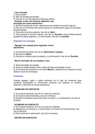 • Leer mensaje
1. Inicia sesión.
2. Abre la bandeja de entrada.
3. Haz clic en un mensaje de la lista para abrirlo.
• Guardar o abrir los archivos adjuntos a los
mensajes de correo electrónico
1. Abre el mensaje de correo electrónico que contiene el archivo adjunto.
2. Haz clic en el nombre del archivo ajunto y a continuación sigue uno de estos
procedimientos:
a. Para abrir el archivo adjunto, haz clic en Abrir.
b. Para guardar el archivo adjunto, haz clic en Guardar, busca dónde deseas
guardar los datos adjuntos y, a continuación, haz clic en Guardar.

Organizar los mensajes

• Agregar una carpeta para organizar correo
electrónico

1. En el panel izquierdo haz clic en Administrar carpetas.
2. Haz clic en Nuevo.
3. Escribe un nombre para la carpeta, y a continuación, haz clic en Guardar.

• Mover mensajes de una carpeta a otra.

1. Abre la bandeja de entrada.
2. Activa la casilla situada junto a cada mensaje que desees mover.
3. En la barra de acciones, en el menú Mover a, selecciona la carpeta a la que
desees mover los mensajes.

Contactos

Puedes agregar, quitar o editar personas de tu lista de contactos para
mantener actualizada su información personal, por ejemplo su nombre,
dirección y dirección de correo electrónico.

• AGREGAR UN CONTACTO

1. En el panel izquierdo, haz clic en Lista de contactos.
2. En la barra de herramientas, haz clic en Nuevo.
3. Escribe los detalles acerca del nuevo contacto y, a continuación, haz clic en
Guardar.

• ELIMINAR UN CONTACTO
1. En el panel izquierdo, haz clic en Lista de contactos.
2. Selecciona un contacto y, a continuación, en la barra de herramientas, haz
clic en Eliminar.
3. Para confirmar la eliminación, haz clic en Aceptar.

• EDITAR UN CONTACTO
 