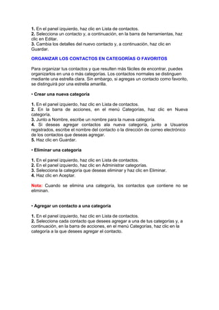 1. En el panel izquierdo, haz clic en Lista de contactos.
2. Selecciona un contacto y, a continuación, en la barra de herramientas, haz
clic en Editar.
3. Cambia los detalles del nuevo contacto y, a continuación, haz clic en
Guardar.

ORGANIZAR LOS CONTACTOS EN CATEGORÍAS O FAVORITOS

Para organizar tus contactos y que resulten más fáciles de encontrar, puedes
organizarlos en una o más categorías. Los contactos normales se distinguen
mediante una estrella clara. Sin embargo, si agregas un contacto como favorito,
se distinguirá por una estrella amarilla.

• Crear una nueva categoría

1. En el panel izquierdo, haz clic en Lista de contactos.
2. En la barra de acciones, en el menú Categorías, haz clic en Nueva
categoría.
3. Junto a Nombre, escribe un nombre para la nueva categoría.
4. Si deseas agregar contactos ala nueva categoría, junto a Usuarios
registrados, escribe el nombre del contacto o la dirección de correo electrónico
de los contactos que deseas agregar.
5. Haz clic en Guardar.

• Eliminar una categoría

1. En el panel izquierdo, haz clic en Lista de contactos.
2. En el panel izquierdo, haz clic en Administrar categorías.
3. Selecciona la categoría que deseas eliminar y haz clic en Eliminar.
4. Haz clic en Aceptar.

Nota: Cuando se elimina una categoría, los contactos que contiene no se
eliminan.


• Agregar un contacto a una categoría

1. En el panel izquierdo, haz clic en Lista de contactos.
2. Selecciona cada contacto que desees agregar a una de tus categorías y, a
continuación, en la barra de acciones, en el menú Categorías, haz clic en la
categoría a la que desees agregar el contacto.
 
