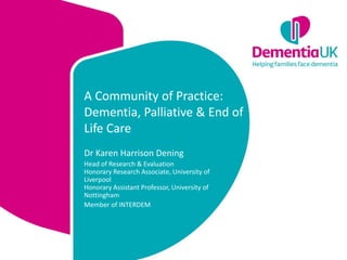 A Community of Practice:
Dementia, Palliative & End of
Life Care
Dr Karen Harrison Dening
Head of Research & Evaluation
Honorary Research Associate, University of
Liverpool
Honorary Assistant Professor, University of
Nottingham
Member of INTERDEM
 