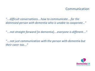 Communication
“.…difficult conversations….how to communicate.…for the
distressed person with dementia who is unable to cooperate…”
“….not straight forward [in dementia]….everyone is different….”
“….not just communication with the person with dementia but
their carer too….”
 