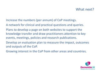 What next?
Increase the numbers (per annum) of CoP meetings.
A network for clinical and practical questions and queries.
Plans to develop a page on both websites to support the
knowledge transfer and draw practitioners attention to key
events, meetings, policies and research publications.
Develop an evaluation plan to measure the impact, outcomes
and outputs of the CoP.
Growing interest in the CoP from other areas and countries.
 
