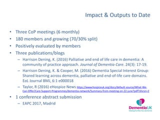 Impact & Outputs to Date
• Three CoP meetings (6 monthly)
• 180 members and growing (70/30% split)
• Positively evaluated by members
• Three publications/blogs
– Harrison Dening, K. (2016) Palliative and end of life care in dementia: A
community of practice approach. Journal of Dementia Care. 24(3): 17-19.
– Harrison Dening, K. & Cooper, M. (2016) Dementia Special Interest Group:
Shared learning across dementia, palliative and end-of-life care domains.
EoL Journal BMJ, 6:1 e000018
– Taylor, R (2016) eHospice News https://www.hospiceuk.org/docs/default-source/What-We-
Can-Offer/Care-Support-Programmes/dementia-network/Summary-from-meeting-on-22-june?pdf?sfvrsn=2
• 1 conference abstract submission
– EAPC 2017, Madrid
 