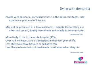 Dying with dementia
People with dementia, particularly those in the advanced stages, may
experience poor end of life care:
May not be perceived as a terminal illness – despite the fact they are
often bed bound, doubly incontinent and unable to communicate.
(Sampson et al 2011)
More likely to die in the acute hospital (47%)
Over half will have 2 and 5 admissions in their last year of life.
Less likely to receive hospice or palliative care
Less likely to have their spiritual needs considered when they die
(Sampson et al, 2006)
 