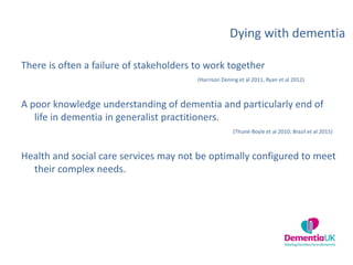 Dying with dementia
There is often a failure of stakeholders to work together
(Harrison Dening et al 2011, Ryan et al 2012)
A poor knowledge understanding of dementia and particularly end of
life in dementia in generalist practitioners.
(Thuné-Boyle et al 2010; Brazil et al 2015)
Health and social care services may not be optimally configured to meet
their complex needs.
 