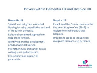 Drivers within Dementia UK and Hospice UK
Dementia UK
Special interest group in Admiral
Nursing focusing on palliative and end
of life care in dementia.
Relationship centred approach to
supporting families.
Identifying practice development
needs of Admiral Nurses.
Strengthening relationships across
colleagues in palliative care.
Consultancy and support of
generalists.
Hospice UK
Established the Commission into the
Future of Hospice Care (2013) to
explore key challenges facing
hospices.
Broadened scope to include non-
malignant diseases, e.g. dementia.
 