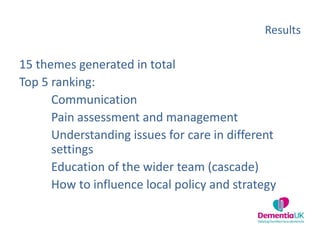 Results
15 themes generated in total
Top 5 ranking:
Communication
Pain assessment and management
Understanding issues for care in different
settings
Education of the wider team (cascade)
How to influence local policy and strategy
 