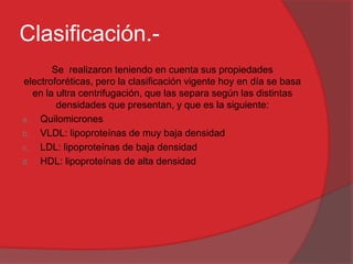 Clasificación.Se realizaron teniendo en cuenta sus propiedades
electroforéticas, pero la clasificación vigente hoy en día se basa
en la ultra centrifugación, que las separa según las distintas
densidades que presentan, y que es la siguiente:
a. Quilomicrones
b. VLDL: lipoproteínas de muy baja densidad
c. LDL: lipoproteínas de baja densidad
d. HDL: lipoproteínas de alta densidad

 