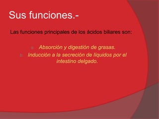 Sus funciones.Las funciones principales de los ácidos biliares son:
Absorción y digestión de grasas.
Inducción a la secreción de líquidos por el
intestino delgado.
a.

b.

 