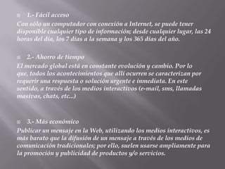    1.- Fácil acceso
Con sólo un computador con conexión a Internet, se puede tener
disponible cualquier tipo de información; desde cualquier lugar, las 24
horas del día, los 7 días a la semana y los 365 días del año.

   2.- Ahorro de tiempo
El mercado global está en constante evolución y cambio. Por lo
que, todos los acontecimientos que allí ocurren se caracterizan por
requerir una respuesta o solución urgente e inmediata. En este
sentido, a través de los medios interactivos (e-mail, sms, llamadas
masivas, chats, etc...)



   3.- Más económico
Publicar un mensaje en la Web, utilizando los medios interactivos, es
más barato que la difusión de un mensaje a través de los medios de
comunicación tradicionales; por ello, suelen usarse ampliamente para
la promoción y publicidad de productos y/o servicios.
 