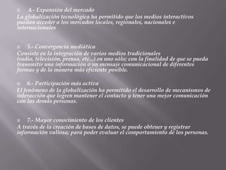     4.- Expansión del mercado
La globalización tecnológica ha permitido que los medios interactivos
puedan acceder a los mercados locales, regionales, nacionales e
internacionales


   5.- Convergencia mediática
Consiste en la integración de varios medios tradicionales
(radio, televisión, prensa, etc...) en uno sólo; con la finalidad de que se pueda
transmitir una información o un mensaje comunicacional de diferentes
formas y de la manera más eficiente posible.

    6.- Participación más activa
El fenómeno de la globalización ha permitido el desarrollo de mecanismos de
interacción que logren mantener el contacto y tener una mejor comunicación
con las demás personas.


   7.- Mayor conocimiento de los clientes
A través de la creación de bases de datos, se puede obtener y registrar
información valiosa; para poder evaluar el comportamiento de los personas.
 