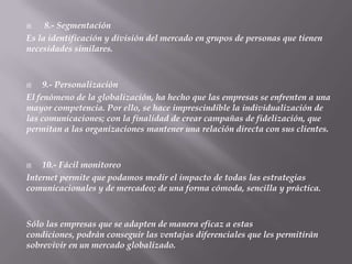     8.- Segmentación
Es la identificación y división del mercado en grupos de personas que tienen
necesidades similares.



    9.- Personalización
El fenómeno de la globalización, ha hecho que las empresas se enfrenten a una
mayor competencia. Por ello, se hace imprescindible la individualización de
las comunicaciones; con la finalidad de crear campañas de fidelización, que
permitan a las organizaciones mantener una relación directa con sus clientes.



   10.- Fácil monitoreo
Internet permite que podamos medir el impacto de todas las estrategias
comunicacionales y de mercadeo; de una forma cómoda, sencilla y práctica.



Sólo las empresas que se adapten de manera eficaz a estas
condiciones, podrán conseguir las ventajas diferenciales que les permitirán
sobrevivir en un mercado globalizado.
 