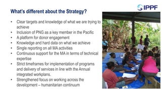 What’s different about the Strategy?
• Clear targets and knowledge of what we are trying to
achieve
• Inclusion of PNG as a key member in the Pacific
• A platform for donor engagement
• Knowledge and hard data on what we achieve
• Single reporting on all MA activities
• Continuous support for the MA in terms of technical
expertise
• Strict timeframes for implementation of programs
and delivery of services in line with the Annual
integrated workplans.
• Strengthened focus on working across the
development – humanitarian continuum
 