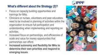What’s different about the Strategy (2)?
• Focus on capacity building opportunities and
trainings for MAs.
• Clinicians or nurses, volunteers and peer educators
need to be involved in planning of activities within the
organization to ensure full participation and
understanding when implementing and reporting on
activities.
• Increased focus on partnerships, and efficiencies of
scale and value for money opportunities that
partnerships can afford.
• Increased autonomy and flexibility for MAs to
determine their own priorities and respond to
emerging issues
 