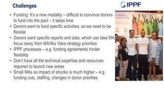 Challenges
• Funding: It’s a new modality – difficult to convince donors
to fund into the pool – it takes time
• Donors want to fund specific activities, so we need to be
flexible
• Donors want specific reports and data, which can take MA
focus away from MA/Niu Vaka strategy priorities
• IPPF processes – e.g. funding agreements hinder
flexibility
• Don’t have all the technical expertise and resources
required to launch new areas
• Small MAs so impact of shocks is much higher – e.g.
funding cuts, staffing, changes in donor priorities
 