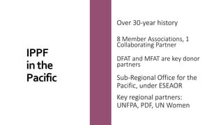 Over 30-year history
8 Member Associations, 1
Collaborating Partner
DFAT and MFAT are key donor
partners
Sub-Regional Office for the
Pacific, under ESEAOR
Key regional partners:
UNFPA, PDF, UN Women
IPPF
inthe
Pacific
 