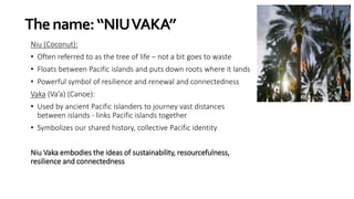 Thename:“NIUVAKA”
Niu (Coconut):
• Often referred to as the tree of life – not a bit goes to waste
• Floats between Pacific islands and puts down roots where it lands
• Powerful symbol of resilience and renewal and connectedness
Vaka (Va’a) (Canoe):
• Used by ancient Pacific islanders to journey vast distances
between islands - links Pacific islands together
• Symbolizes our shared history, collective Pacific identity
Niu Vaka embodies the ideas of sustainability, resourcefulness,
resilience and connectedness
 