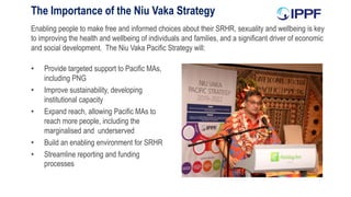 Enabling people to make free and informed choices about their SRHR, sexuality and wellbeing is key
to improving the health and wellbeing of individuals and families, and a significant driver of economic
and social development. The Niu Vaka Pacific Strategy will:
The Importance of the Niu Vaka Strategy
• Provide targeted support to Pacific MAs,
including PNG
• Improve sustainability, developing
institutional capacity
• Expand reach, allowing Pacific MAs to
reach more people, including the
marginalised and underserved
• Build an enabling environment for SRHR
• Streamline reporting and funding
processes
 