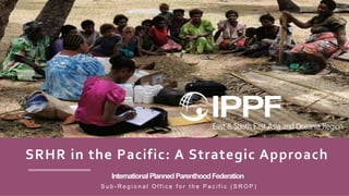 InternationalPlannedParenthoodFederation
S u b - R e g i o n a l O f f i c e f o r t h e P a c i f i c ( S R O P )
SRHR in the Pacific: A Strategic Approach
 