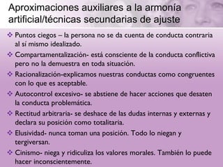 Aproximaciones auxiliares a la armonía
artificial/técnicas secundarias de ajuste
 Puntos ciegos – la persona no se da cuenta de conducta contraria
  al sí mismo idealizado.
 Compartamentalización- está consciente de la conducta conflictiva
  pero no la demuestra en toda situación.
 Racionalización-explicamos nuestras conductas como congruentes
  con lo que es aceptable.
 Autocontrol excesivo- se abstiene de hacer acciones que desaten
  la conducta problemática.
 Rectitud arbitraria- se deshace de las dudas internas y externas y
  declara su posición como totalitaria.
 Elusividad- nunca toman una posición. Todo lo niegan y
  tergiversan.
 Cinismo- niega y ridiculiza los valores morales. También lo puede
  hacer inconscientemente.
 