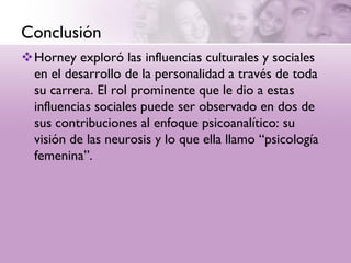 Conclusión
Horney exploró las influencias culturales y sociales
 en el desarrollo de la personalidad a través de toda
 su carrera. El rol prominente que le dio a estas
 influencias sociales puede ser observado en dos de
 sus contribuciones al enfoque psicoanalítico: su
 visión de las neurosis y lo que ella llamo “psicología
 femenina”.
 