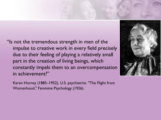 “Is not the tremendous strength in men of the
   impulse to creative work in every field precisely
   due to their feeling of playing a relatively small
   part in the creation of living beings, which
   constantly impels them to an overcompensation
   in achievement?”
  Karen Horney (1885–1952), U.S. psychiatrist. "The Flight from
  Womanhood," Feminine Psychology (1926).
 