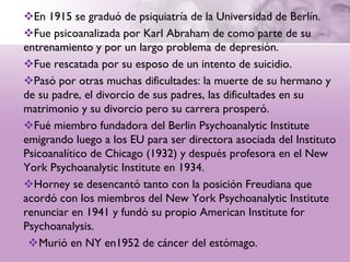 En 1915 se graduó de psiquiatría de la Universidad de Berlín.
Fue psicoanalizada por Karl Abraham de como parte de su
entrenamiento y por un largo problema de depresión.
Fue rescatada por su esposo de un intento de suicidio.
Pasó por otras muchas dificultades: la muerte de su hermano y
de su padre, el divorcio de sus padres, las dificultades en su
matrimonio y su divorcio pero su carrera prosperó.
Fué miembro fundadora del Berlin Psychoanalytic Institute
emigrando luego a los EU para ser directora asociada del Instituto
Psicoanalítico de Chicago (1932) y después profesora en el New
York Psychoanalytic Institute en 1934.
Horney se desencantó tanto con la posición Freudiana que
acordó con los miembros del New York Psychoanalytic Institute
renunciar en 1941 y fundó su propio American Institute for
Psychoanalysis.
 Murió en NY en1952 de cáncer del estómago.
 