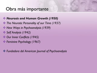 Obra más importante
 Neurosis and Human Growth (1950)
 The Neurotic Personality of our Time (1937)
 New Ways in Psychoanalysis (1939)
 Self Analysis (1942)
 Our Inner Conflicts (1945)
 Feminine Psychology (1967)

 Fundadora del American Journal of Psychoanalysis
 