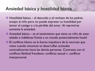 Ansiedad básica y hostilidad básica
 Hostilidad básica – el descuido y el rechazo de los padres
  enojan al niño pero no puede expresar su hostilidad por
  temor al castigo o a la pérdida del amor. Al reprimirse
  aumenta la ansiedad.
 Ansiedad básica – es el sentimiento que tiene un niño de estar
  aislado e indefenso frente a un mundo potencialmente hostil.
 El conflicto básico es la fuerza impulsora de la neurosis que
  viene cuando entonces se desarrollan actitudes
  contradictorias hacia las demás personas. Contrasta con el
  conflicto libidinal freudiano: conflicto sexual v. conflicto
  interpersonal.
 