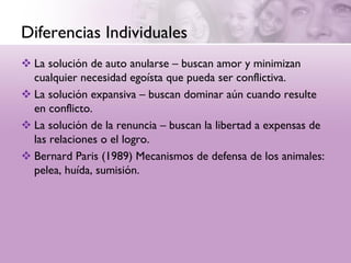 Diferencias Individuales
 La solución de auto anularse – buscan amor y minimizan
  cualquier necesidad egoísta que pueda ser conflictiva.
 La solución expansiva – buscan dominar aún cuando resulte
  en conflicto.
 La solución de la renuncia – buscan la libertad a expensas de
  las relaciones o el logro.
 Bernard Paris (1989) Mecanismos de defensa de los animales:
  pelea, huída, sumisión.
 