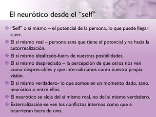 El neurótico desde el “self”
 “Self” o sí mismo – el potencial de la persona, lo que puede llegar
  a ser.
 El sí mismo real – persona sana que tiene el potencial y va hacia la
  autorrealización.
 El sí mismo idealizado-fuera de nuestras posibilidades.
 El sí mismo despreciado – la percepción de que otros nos ven
  como despreciables y que internalizamos como nuestra propia
  visión.
 El sí mismo verdadero- lo que somos en un momento dado, sano,
  neurótico o entre ellos.
 El neurótico se aleja del sí mismo real, no del sí mismo verdadero.
 Externalización-se ven los conflictos internos como que si
  ocurrieran fuera de uno.
 