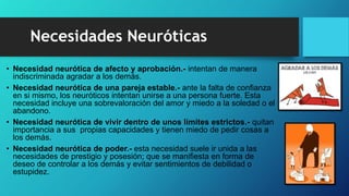Necesidades Neuróticas
• Necesidad neurótica de afecto y aprobación.- intentan de manera
indiscriminada agradar a los demás.
• Necesidad neurótica de una pareja estable.- ante la falta de confianza
en si mismo, los neuróticos intentan unirse a una persona fuerte. Esta
necesidad incluye una sobrevaloración del amor y miedo a la soledad o el
abandono.
• Necesidad neurótica de vivir dentro de unos límites estrictos.- quitan
importancia a sus propias capacidades y tienen miedo de pedir cosas a
los demás.
• Necesidad neurótica de poder.- esta necesidad suele ir unida a las
necesidades de prestigio y posesión; que se manifiesta en forma de
deseo de controlar a los demás y evitar sentimientos de debilidad o
estupidez.
 