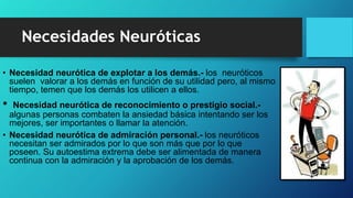 • Necesidad neurótica de explotar a los demás.- los neuróticos
suelen valorar a los demás en función de su utilidad pero, al mismo
tiempo, temen que los demás los utilicen a ellos.
• Necesidad neurótica de reconocimiento o prestigio social.-
algunas personas combaten la ansiedad básica intentando ser los
mejores, ser importantes o llamar la atención.
• Necesidad neurótica de admiración personal.- los neuróticos
necesitan ser admirados por lo que son más que por lo que
poseen. Su autoestima extrema debe ser alimentada de manera
continua con la admiración y la aprobación de los demás.
Necesidades Neuróticas
 