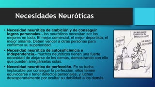 • Necesidad neurótica de ambición y de conseguir
logros personales.- los neuróticos necesitan ser los
mejores en todo. El mejor comercial, el mejor deportista, el
mejor amante. Deben vencer a otras personas para
confirmar su superioridad.
• Necesidad neurótica de autosuficiencia e
independencia.- muchos neuróticos tienen una fuerte
necesidad de alejarse de los demás, demostrando con ello
que pueden arreglárselas solas.
• Necesidad neurótica de perfección. En su lucha
implacable por conseguir la perfección, ellos temen
equivocarse y tener defectos personales, y luchan
desesperadamente por ocultar su debilidad a los demás.
Necesidades Neuróticas
 