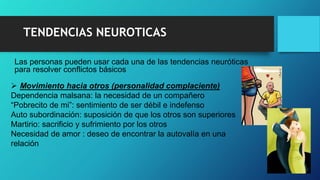Las personas pueden usar cada una de las tendencias neuróticas
para resolver conflictos básicos
TENDENCIAS NEUROTICAS
 Movimiento hacia otros (personalidad complaciente)
Dependencia malsana: la necesidad de un compañero
“Pobrecito de mi”: sentimiento de ser débil e indefenso
Auto subordinación: suposición de que los otros son superiores
Martirio: sacrificio y sufrimiento por los otros
Necesidad de amor : deseo de encontrar la autovalía en una
relación
 