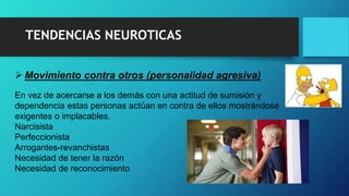 TENDENCIAS NEUROTICAS
 Movimiento contra otros (personalidad agresiva)
En vez de acercarse a los demás con una actitud de sumisión y
dependencia estas personas actúan en contra de ellos mostrándose
exigentes o implacables.
Narcisista
Perfeccionista
Arrogantes-revanchistas
Necesidad de tener la razón
Necesidad de reconocimiento
 