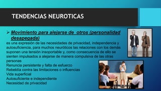 TENDENCIAS NEUROTICAS
 Movimiento para alejarse de otros (personalidad
desapegada)
es una expresión de las necesidades de privacidad, independencia y
autosuficiencia, para muchos neuróticos las relaciones con los demás
suponen una tensión insoportable y, como consecuencia de ello se
sienten impulsados a alejarse de manera compulsiva de las otras
personas
Renuncia persistente y falta de esfuerzo
Rebeldía contra las limitaciones o influencias
Vida superficial
Autosuficiente e independiente
Necesidad de privacidad
 
